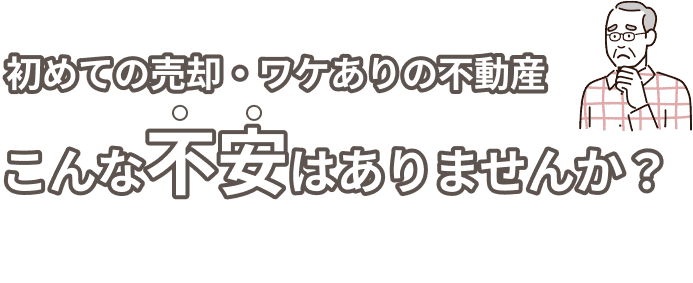 初めての売却・ワケありの不動産。こんな不安はありませんか？